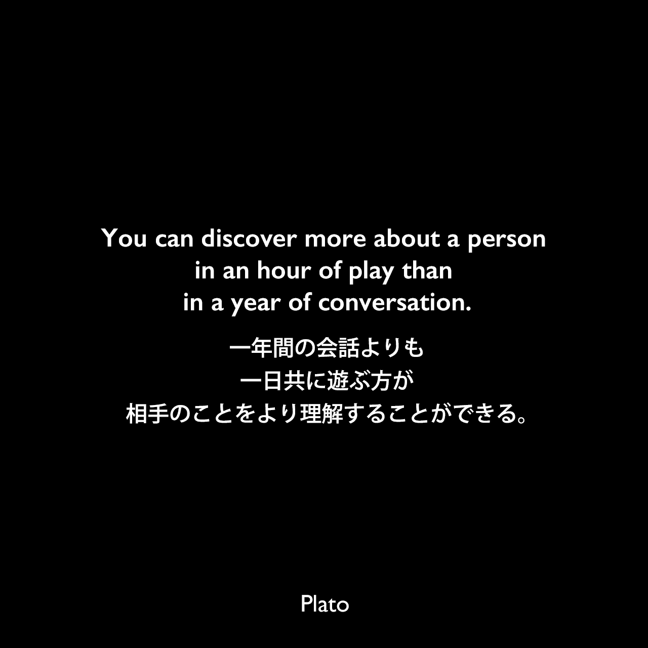 You can discover more about a person in an hour of play than in a year of conversation.一年間の会話よりも、一日共に遊ぶ方が相手のことをより理解することができる。