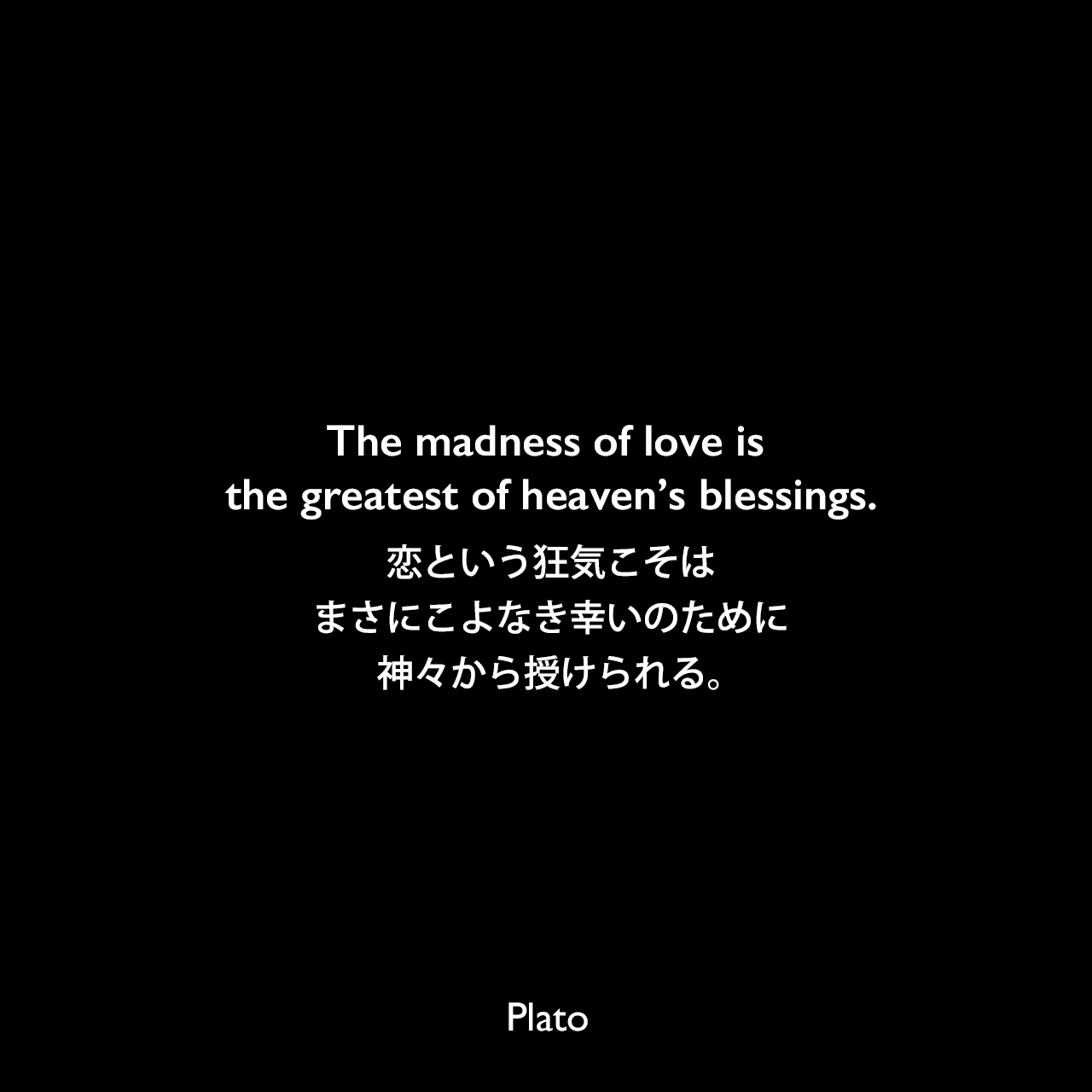 The madness of love is the greatest of heaven’s blessings.恋という狂気こそは、まさにこよなき幸いのために神々から授けられる。- プラトンの著書「パイドロス」より