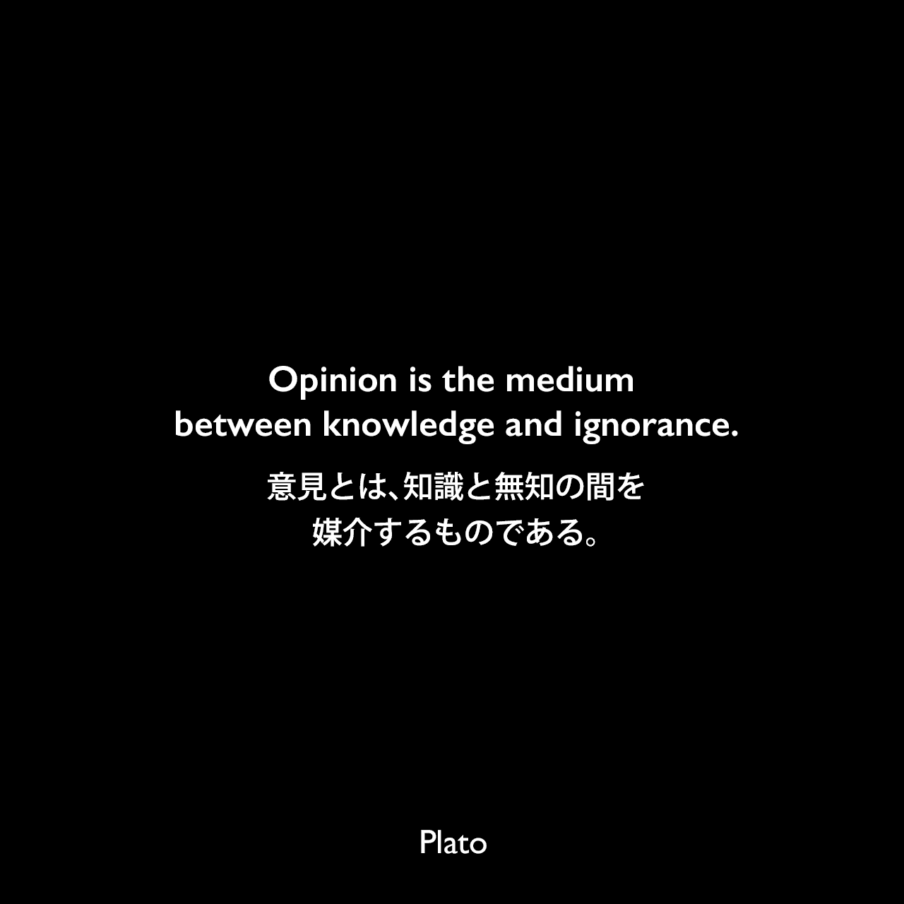 Opinion is the medium between knowledge and ignorance.意見とは、知識と無知の間を媒介するものである。Plato