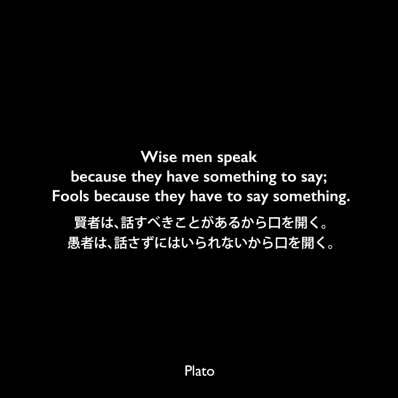 Wise men speak because they have something to say; Fools because they have to say something.賢者は、話すべきことがあるから口を開く。愚者は、話さずにはいられないから口を開く。Plato