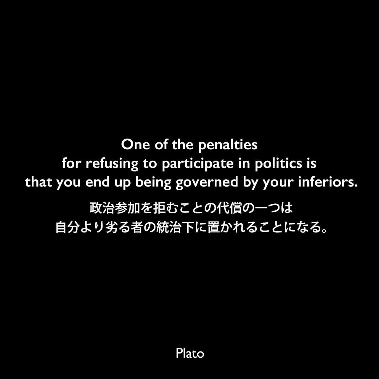 One of the penalties for refusing to participate in politics is that you end up being governed by your inferiors.政治参加を拒むことの代償の一つは、自分より劣る者の統治下に置かれることになる。Plato