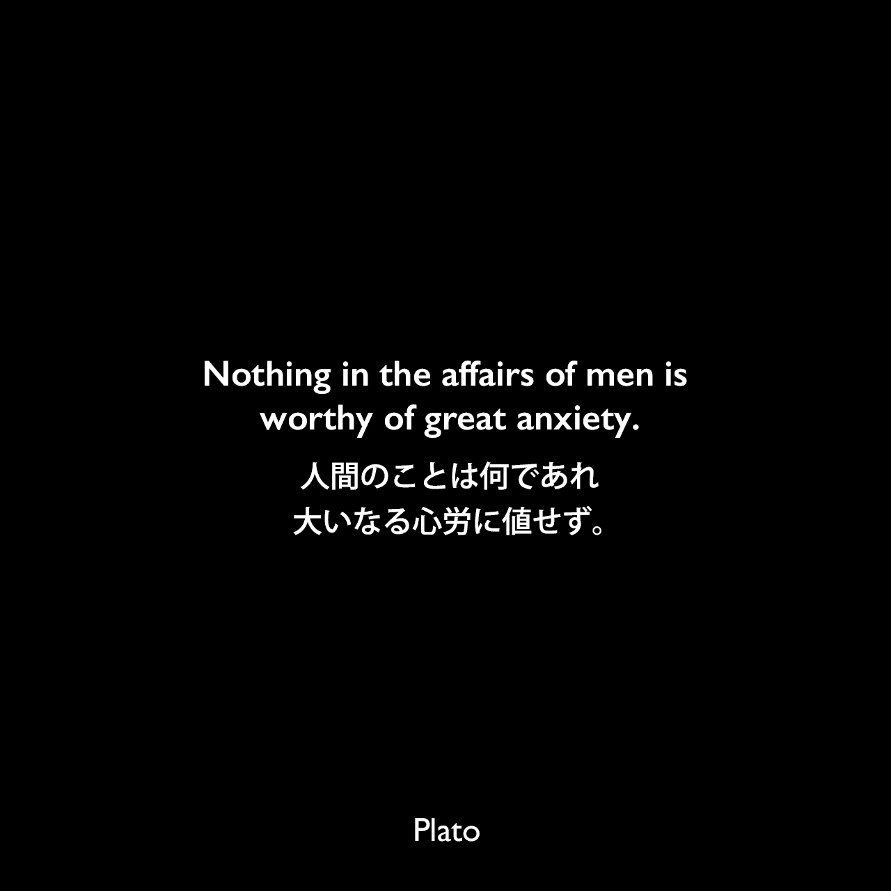 Nothing in the affairs of men is worthy of great anxiety.人間のことは何にてあれ、大いなる心労に値せず。Plato