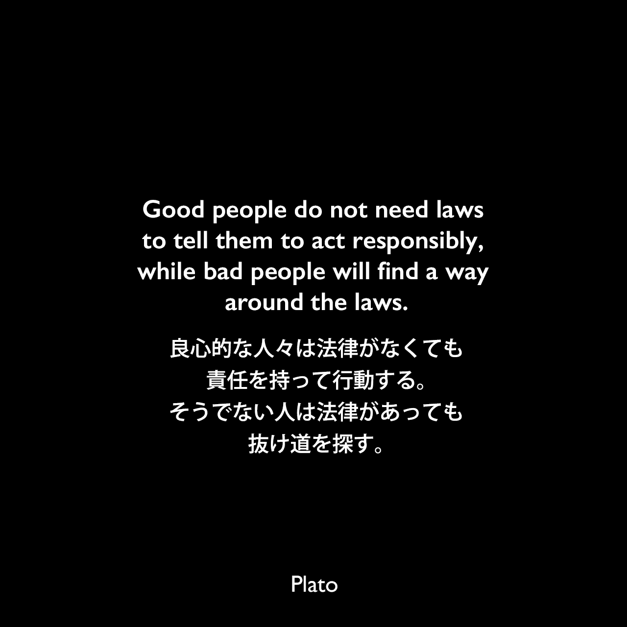 Good people do not need laws to tell them to act responsibly, while bad people will find a way around the laws.良心的な人々は法律がなくても、責任を持って行動する。そうでない人は法律があっても、抜け道を探す。Plato
