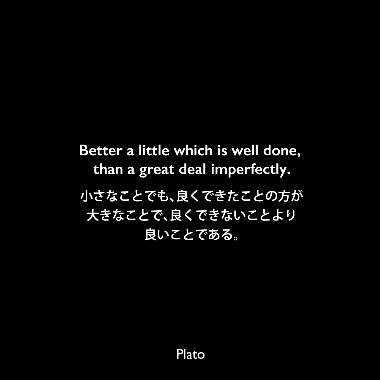 Better a little which is well done, than a great deal imperfectly.小さなことでも、良くできたことの方が、大きなことで、良くできないことより良いことである。Plato