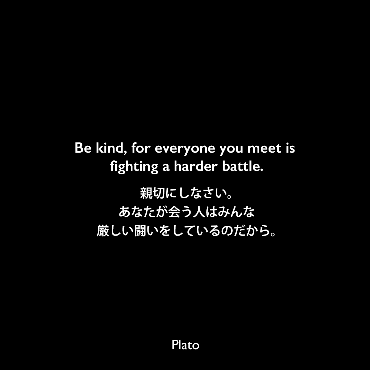 Be kind, for everyone you meet is fighting a harder battle.親切にしなさい。あなたが会う人はみんな、厳しい闘いをしているのだから。