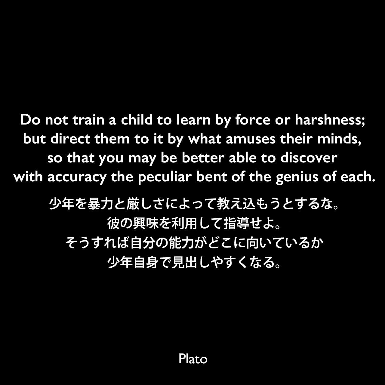 Do not train a child to learn by force or harshness; but direct them to it by what amuses their minds, so that you may be better able to discover with accuracy the peculiar bent of the genius of each.少年を暴力と厳しさによって教え込もうとするな。彼の興味を利用して指導せよ。そうすれば自分の能力がどこに向いているか、少年自身で見出しやすくなる。Plato