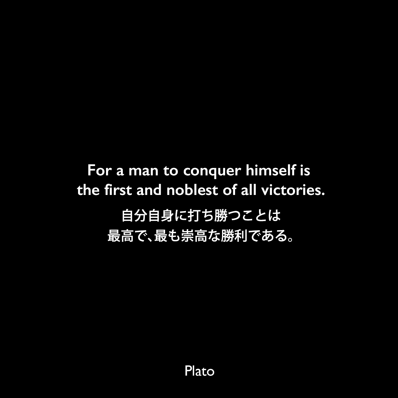 For a man to conquer himself is the first and noblest of all victories.自分自身に打ち勝つことは、最高で、最も崇高な勝利である。Plato