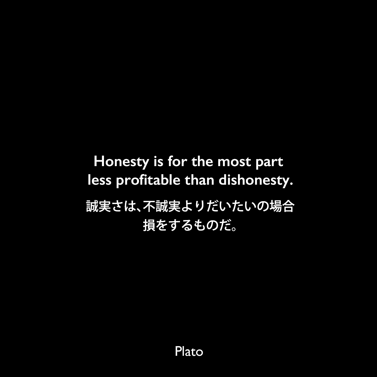 Honesty is for the most part less profitable than dishonesty.誠実さは、不誠実よりだいたいの場合、損をするものだ。Plato