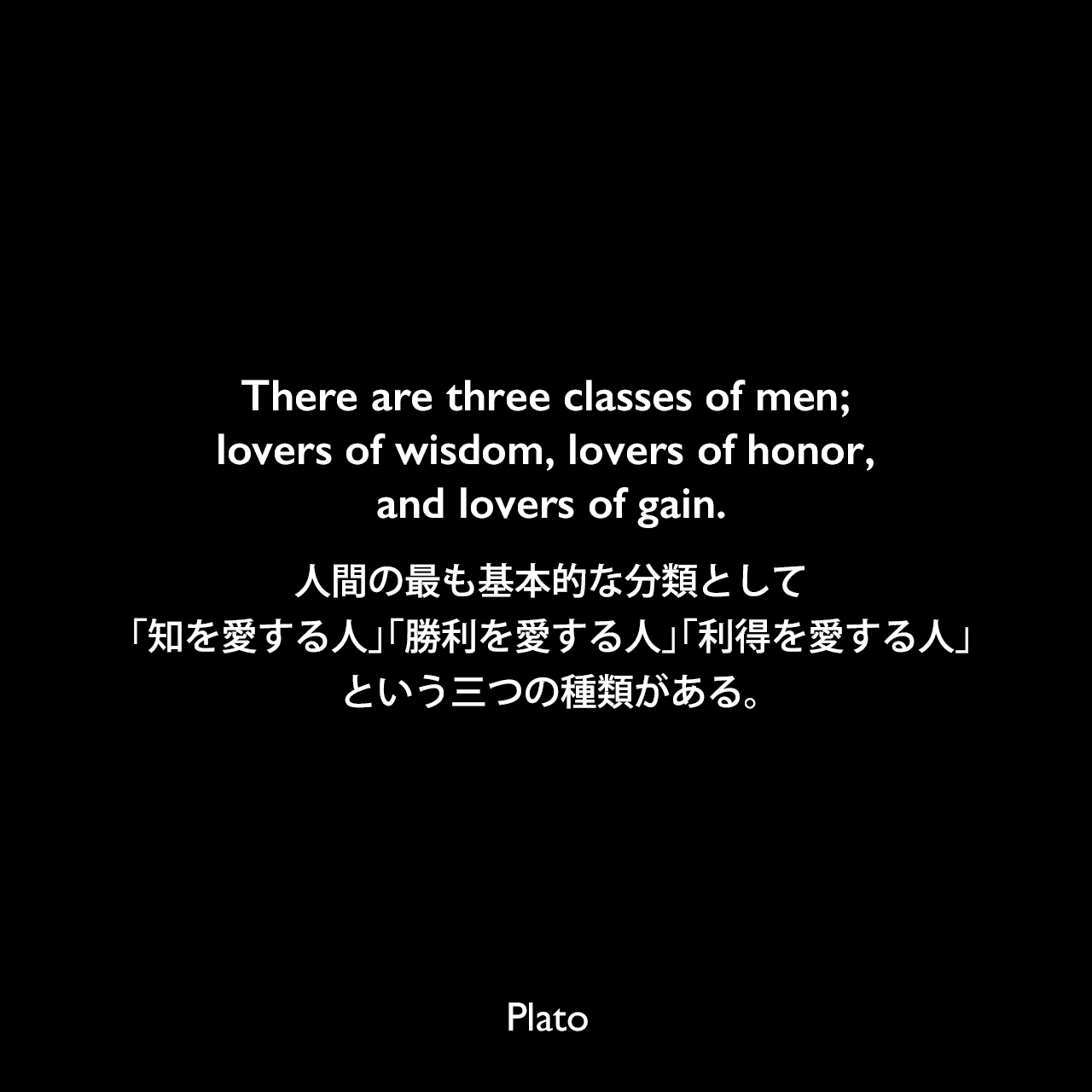 There are three classes of men; lovers of wisdom, lovers of honor, and lovers of gain.人間の最も基本的な分類として、「知を愛する人」「勝利を愛する人」「利得を愛する人」という三つの種類がある。Plato