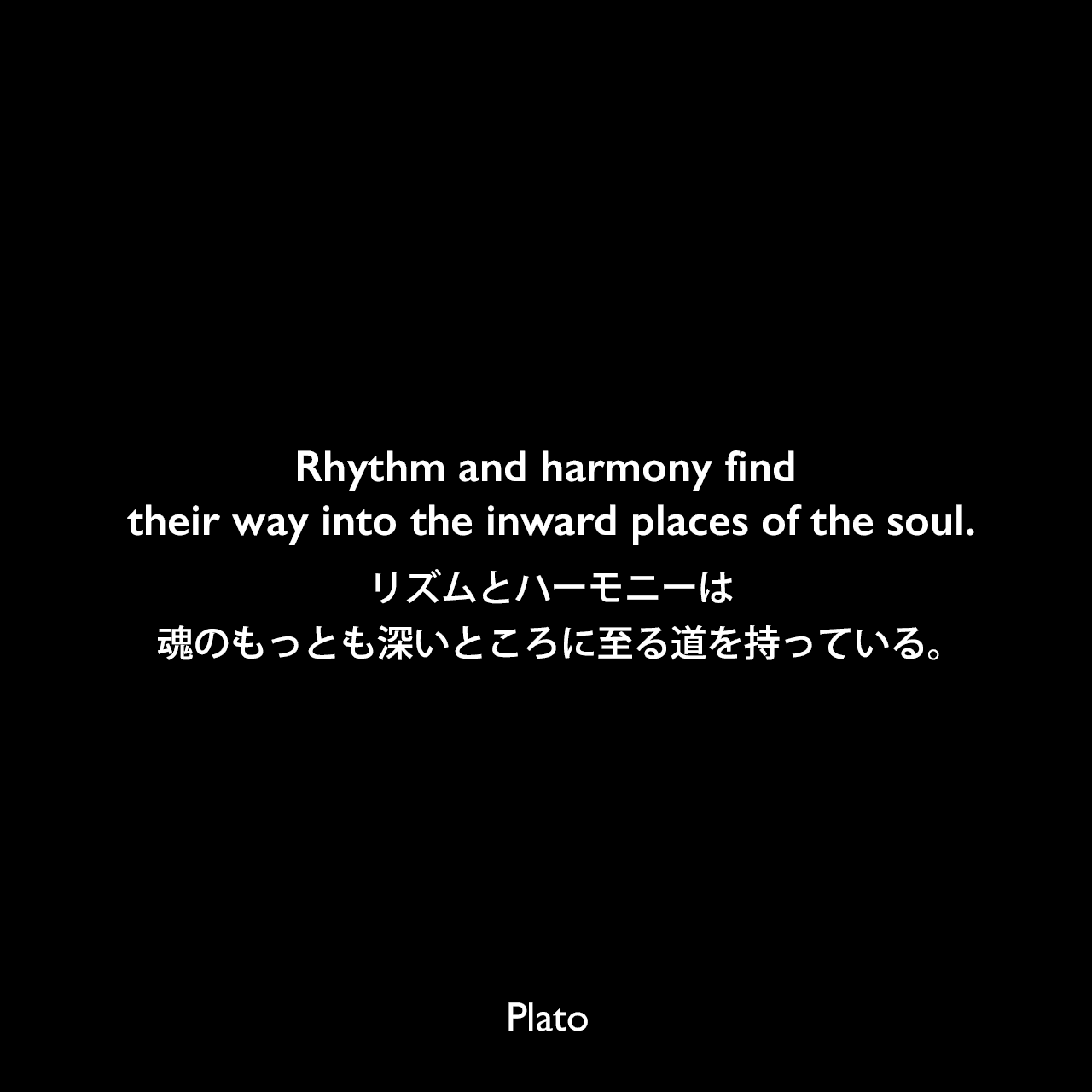 Rhythm and harmony find their way into the inward places of the soul.リズムとハーモニーは、魂のもっとも深いところに至る道を持っている。Plato