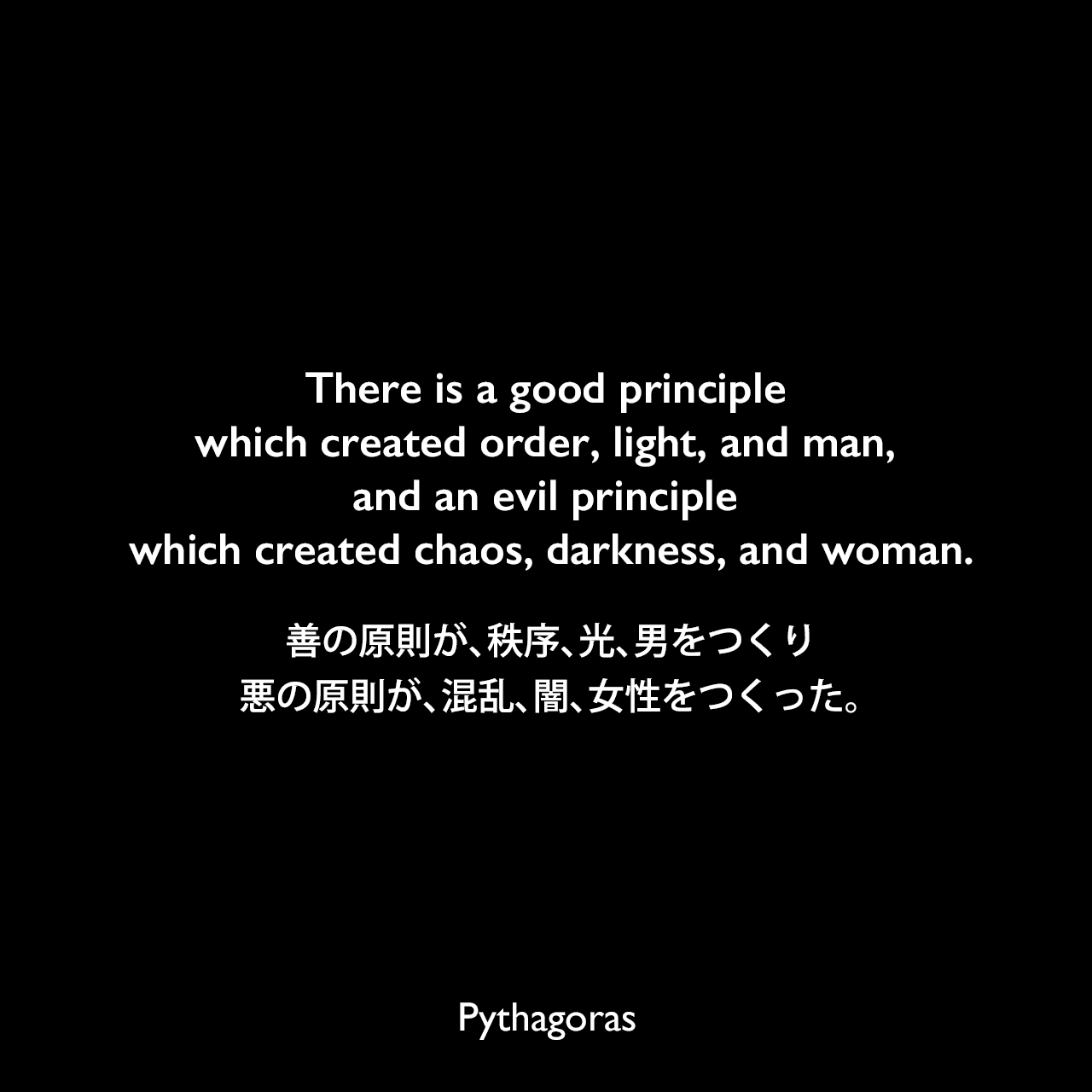 There is a good principle which created order, light, and man, and an evil principle which created chaos, darkness, and woman.善の原則が、秩序、光、男をつくり、悪の原則が、混乱、闇、女性をつくった。Pythagoras