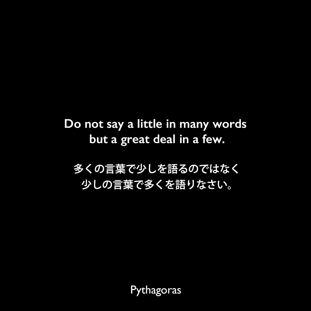 Do not say a little in many words but a great deal in a few.多くの言葉で少しを語るのではなく、少しの言葉で多くを語りなさい。- Tyron Edwardsの本「A Dictionary of Thoughts」よりPythagoras