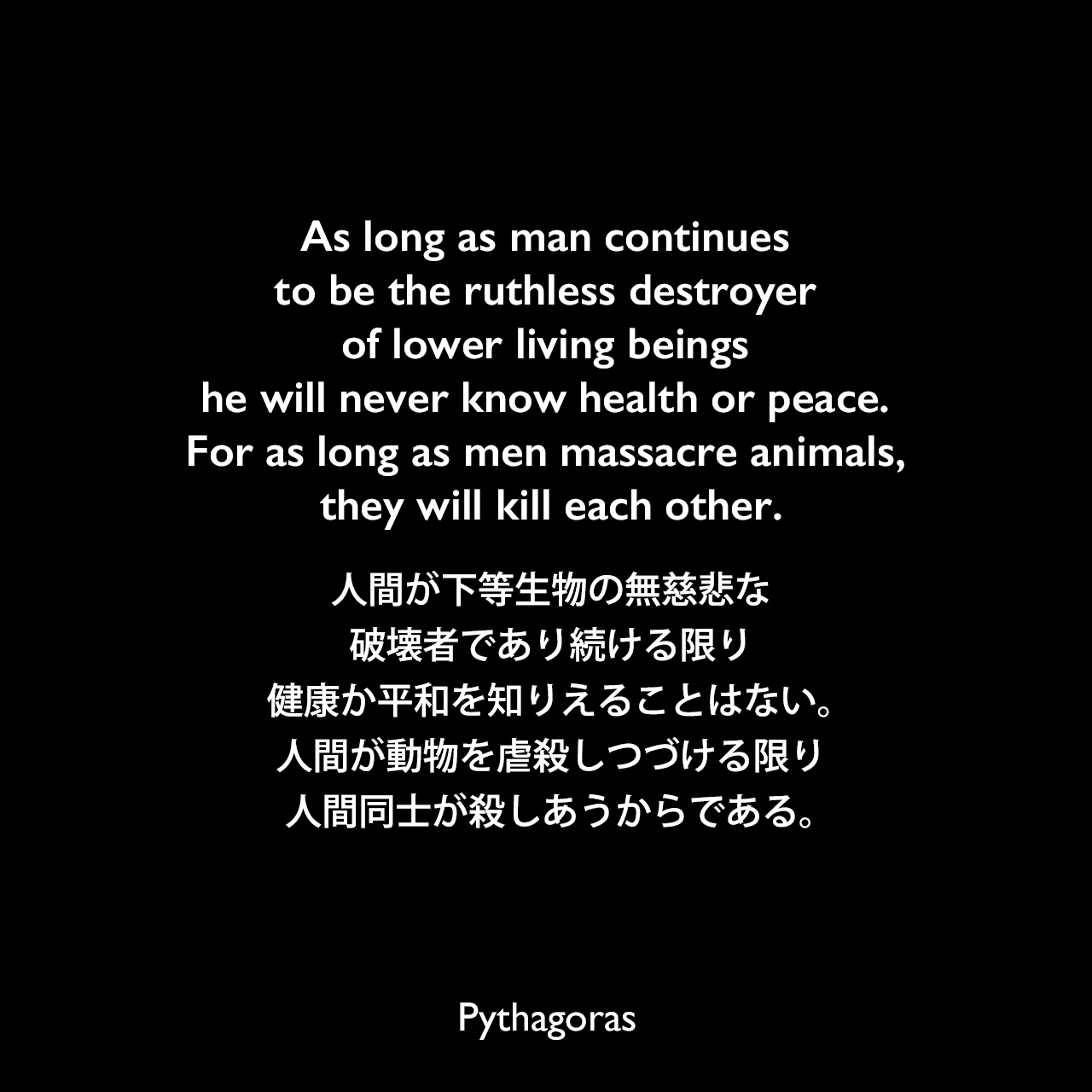 As long as man continues to be the ruthless destroyer of lower living beings he will never know health or peace. For as long as men massacre animals, they will kill each other.人間が下等生物の無慈悲な破壊者であり続ける限り、健康か平和を知りえることはない。人間が動物を虐殺しつづける限り、人間同士が殺しあうからである。Pythagoras