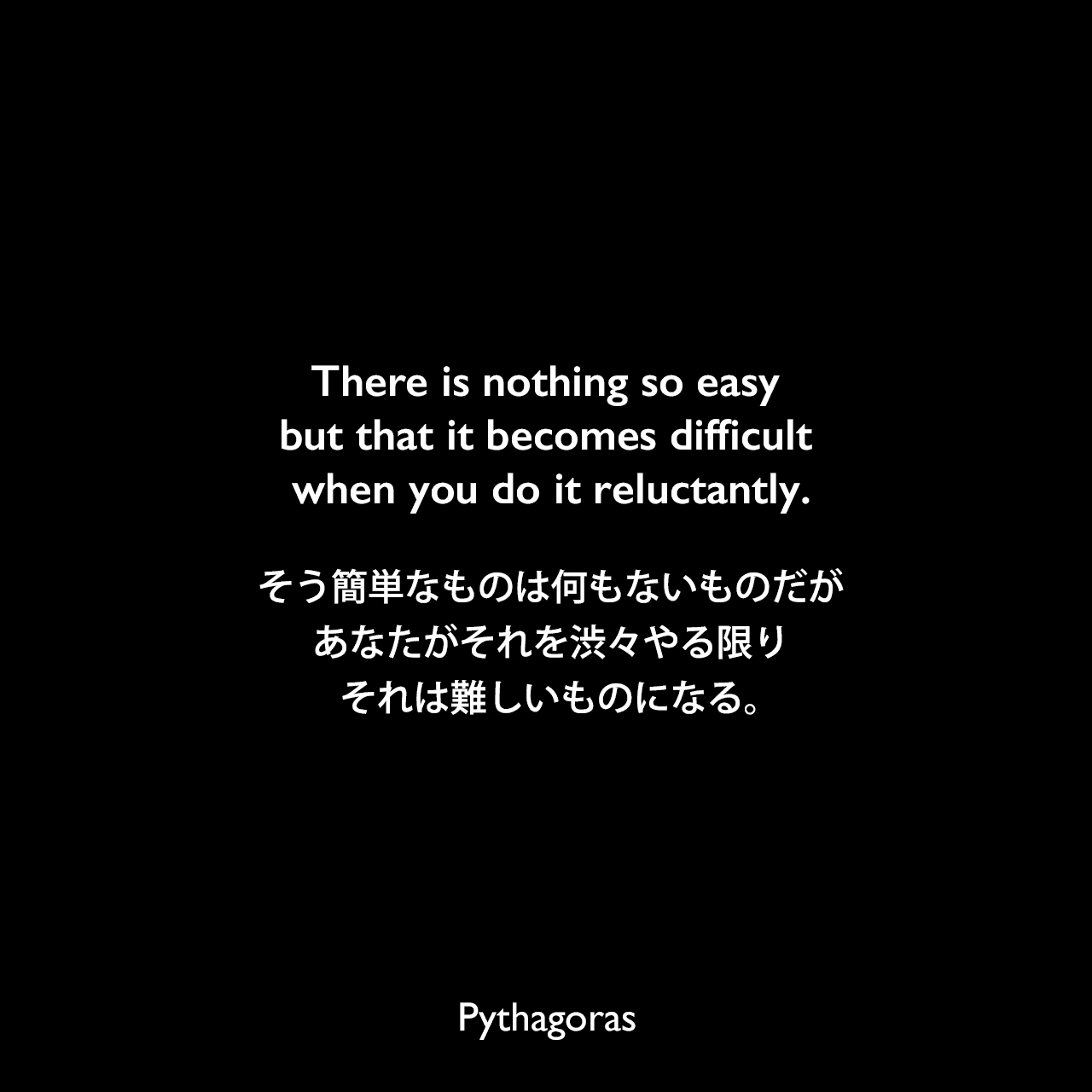 There is nothing so easy but that it becomes difficult when you do it reluctantly.そう簡単なものは何もないものだが、あなたがそれを渋々やる限り、それは難しいものになる。Pythagoras