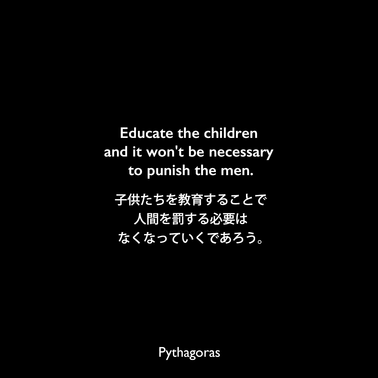 Educate the children and it won't be necessary to punish the men.子供たちを教育することで、人間を罰する必要はなくなっていくであろう。- James Gearyの本「Geary's Guide to the World's Great Aphorists‎」よりPythagoras