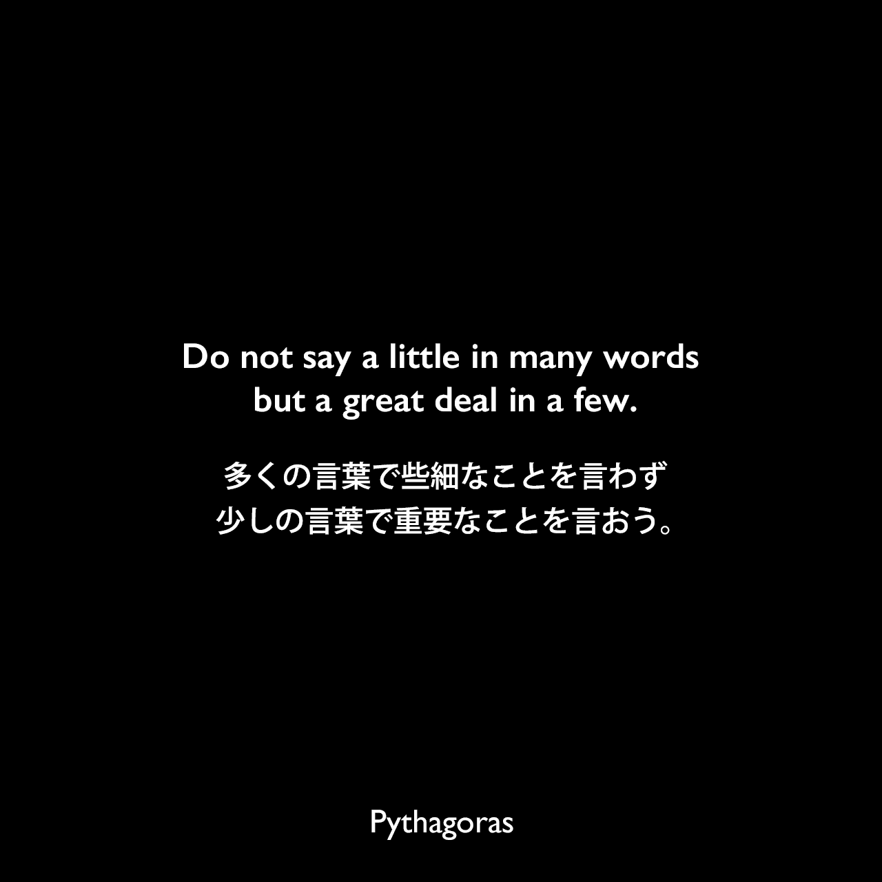 Do not say a little in many words but a great deal in a few.多くの言葉で些細なことを言わず、少しの言葉で重要なことを言おう。- Tyron Edwardsの本「A Dictionary of Thoughts」よりPythagoras