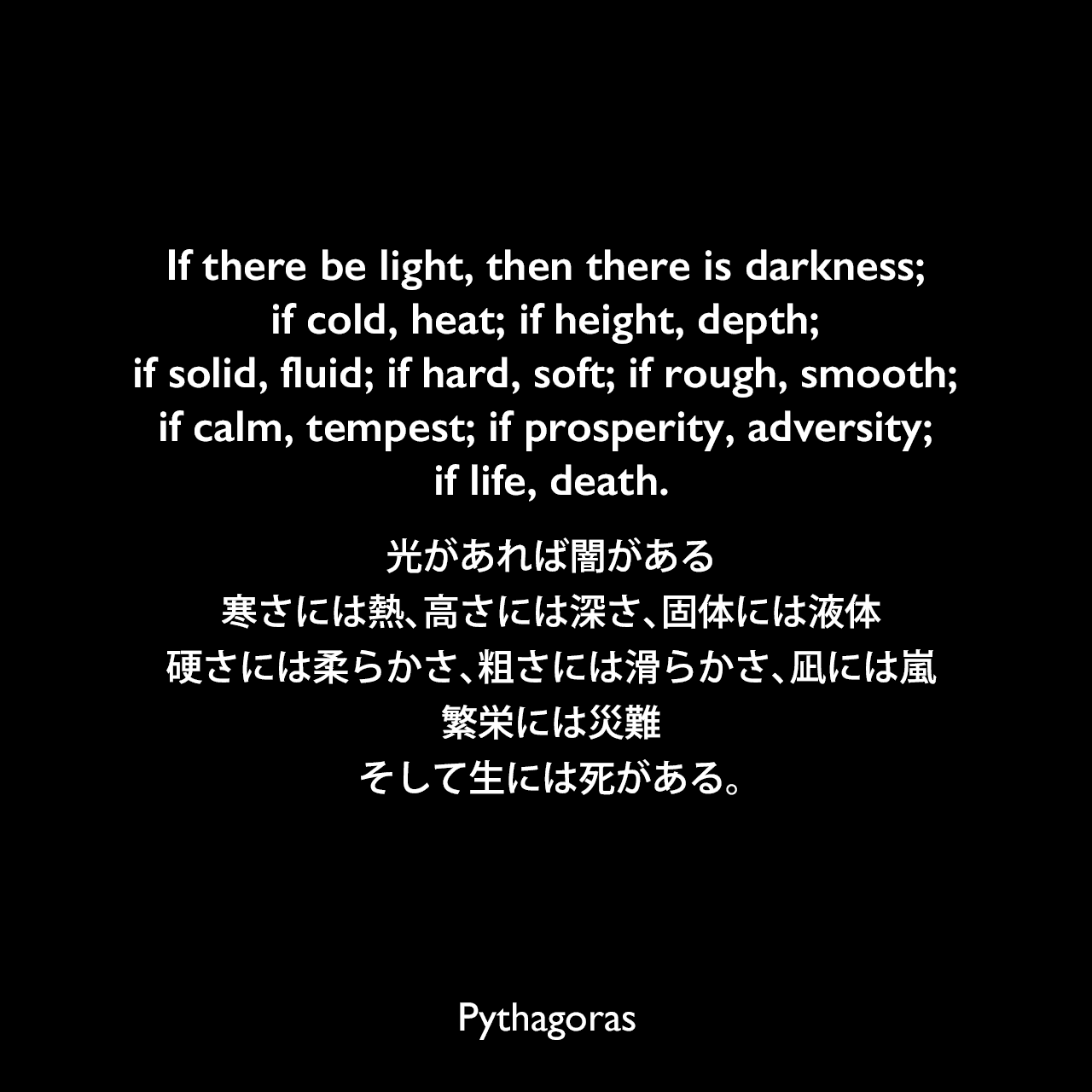 If there be light, then there is darkness; if cold, heat; if height, depth; if solid, fluid; if hard, soft; if rough, smooth; if calm, tempest; if prosperity, adversity; if life, death.光があれば闇がある、寒さには熱、高さには深さ、固体には液体、硬さには柔らかさ、粗さには滑らかさ、凪には嵐、繁栄には災難、そして生には死がある。- 「Bibliotheca Sacra and Theological Review」よりPythagoras
