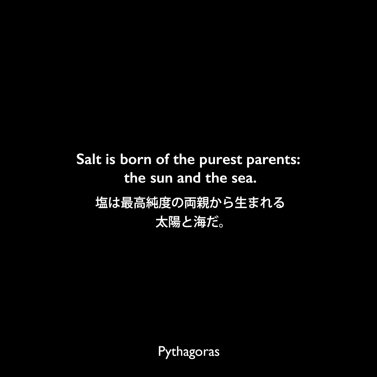 Salt is born of the purest parents: the sun and the sea.塩は最高純度の両親から生まれる、太陽と海だ。Pythagoras