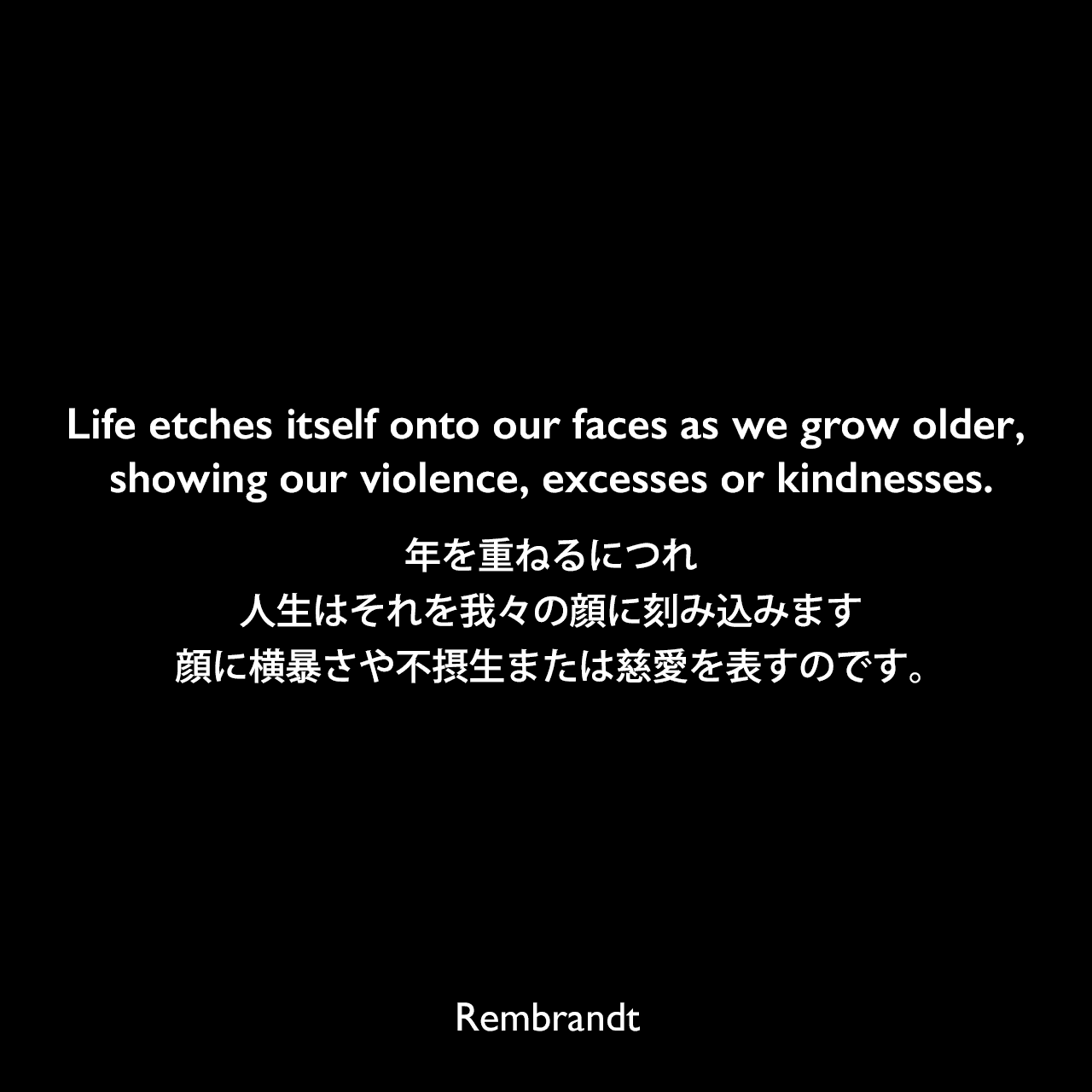 Life etches itself onto our faces as we grow older, showing our violence, excesses or kindnesses.年を重ねるにつれ、人生はそれを我々の顔に刻み込みます、顔に横暴さや不摂生または慈愛を表すのです。Rembrandt