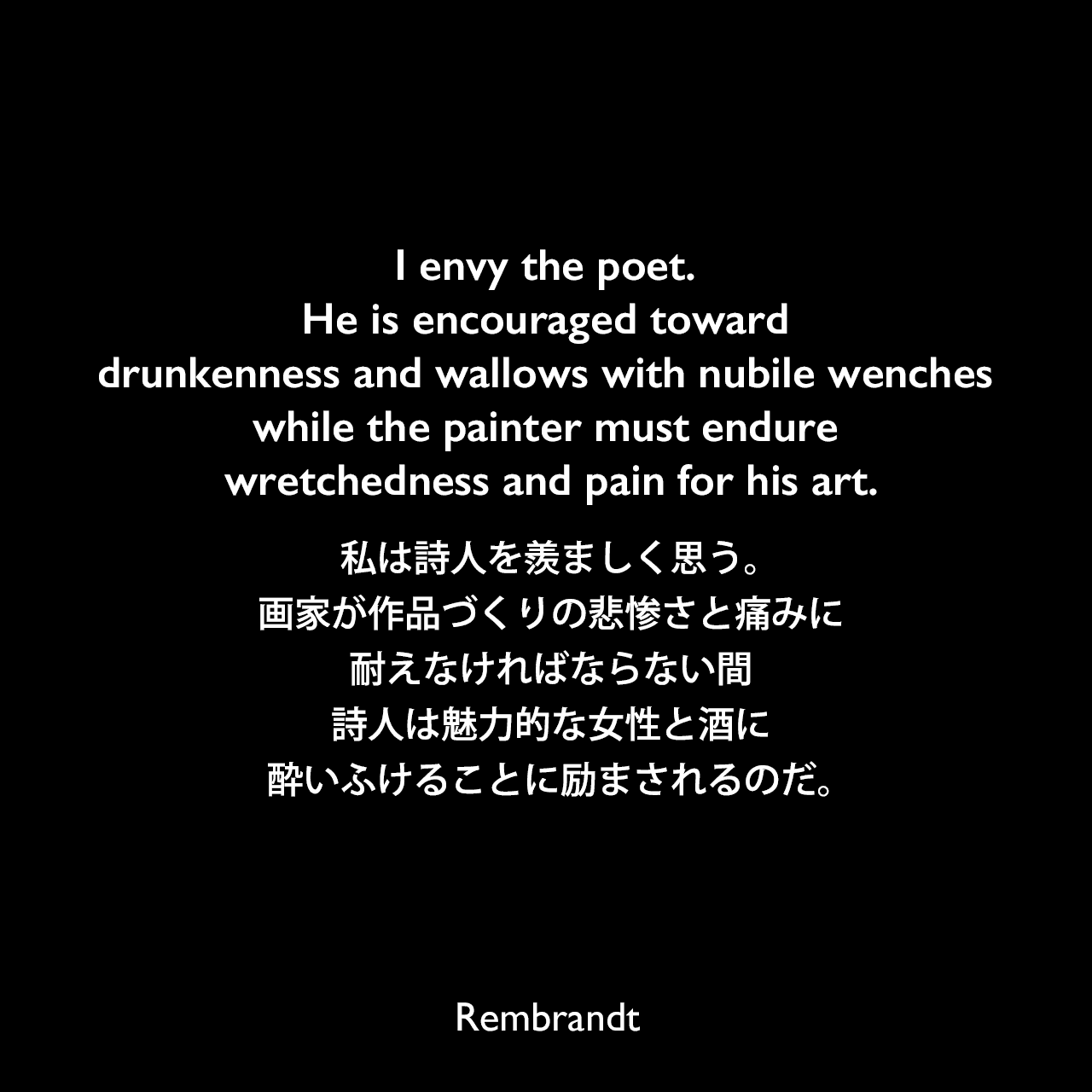 I envy the poet. He is encouraged toward drunkenness and wallows with nubile wenches while the painter must endure wretchedness and pain for his art.私は詩人を羨ましく思う。画家が作品づくりの悲惨さと痛みに耐えなければならない間、詩人は魅力的な女性と酒に酔いふけることに励まされるのだ。Rembrandt