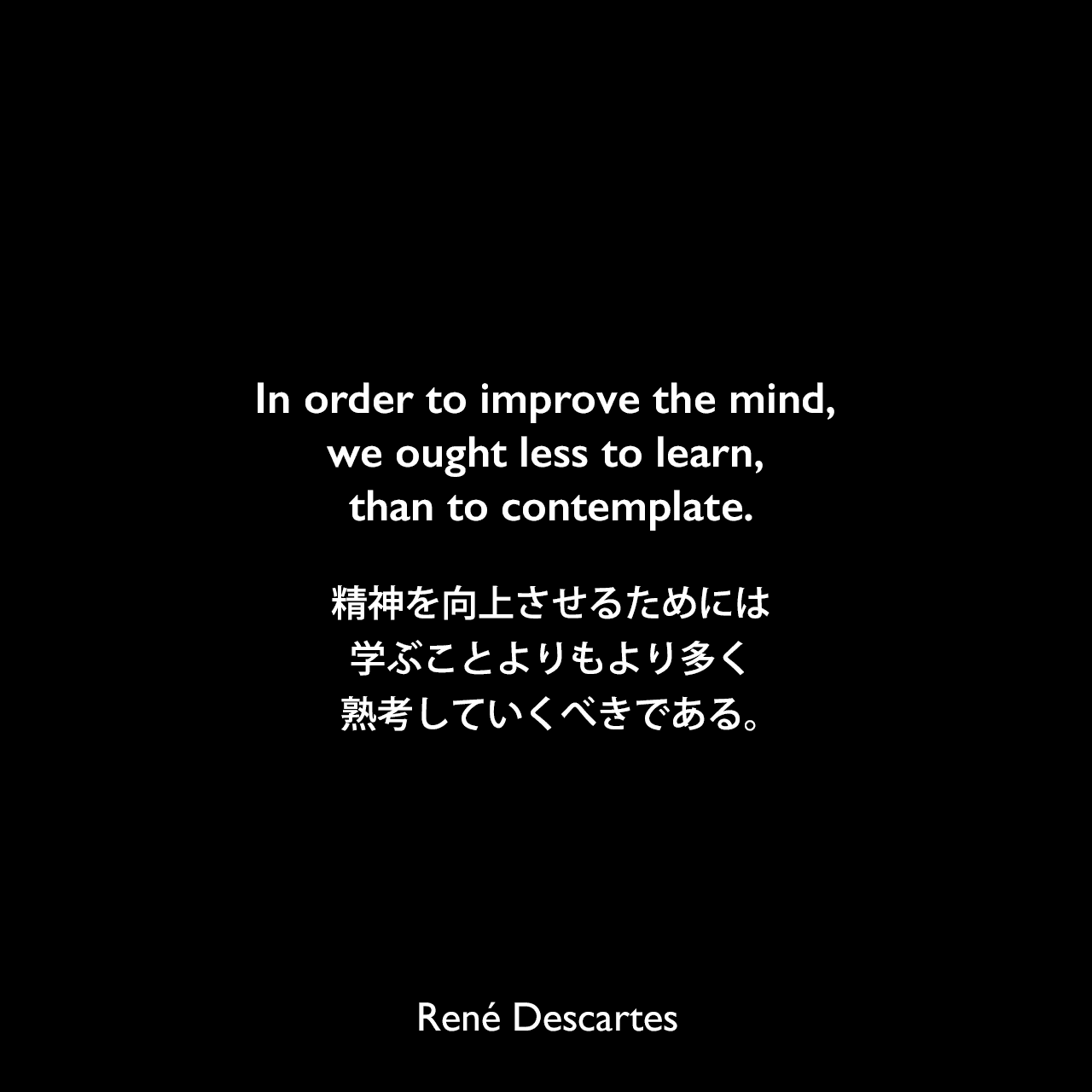 In order to improve the mind, we ought less to learn, than to contemplate.精神を向上させるためには、学ぶことよりもより多く熟考していくべきである。René Descartes