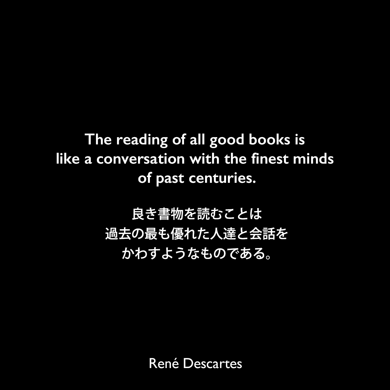 The reading of all good books is like a conversation with the finest minds of past centuries.良き書物を読むことは、過去の最も優れた人達と会話をかわすようなものである。René Descartes