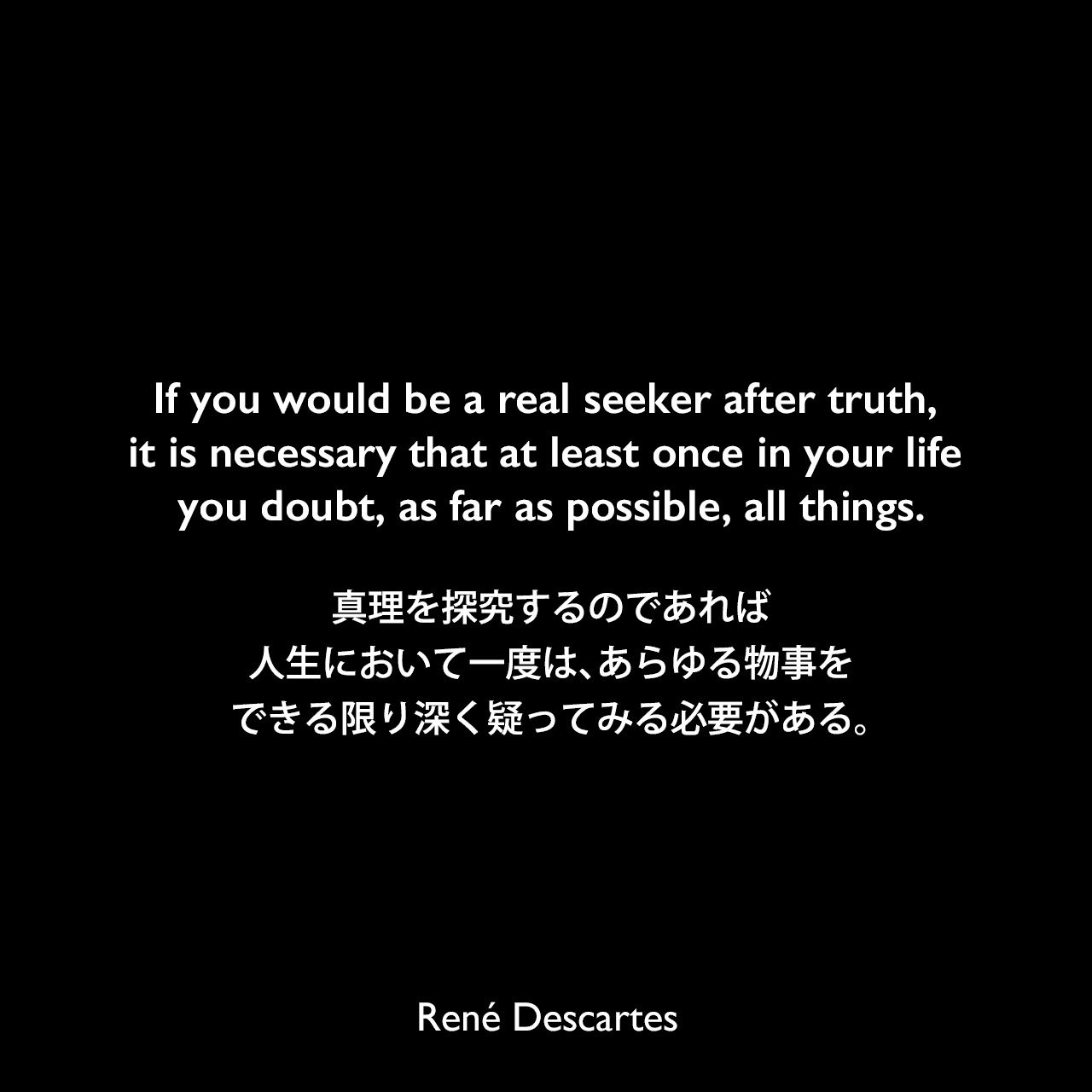 If you would be a real seeker after truth, it is necessary that at least once in your life you doubt, as far as possible, all things.真理を探究するのであれば、人生において一度は、あらゆる物事をできる限り深く疑ってみる必要がある。- デカルトの著書「哲学原理」よりRené Descartes
