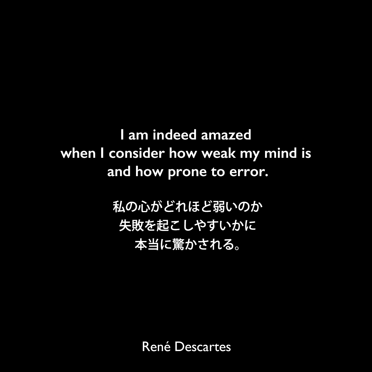 I am indeed amazed when I consider how weak my mind is and how prone to error.私の心がどれほど弱いのか、失敗を起こしやすいかに本当に驚かされる。René Descartes