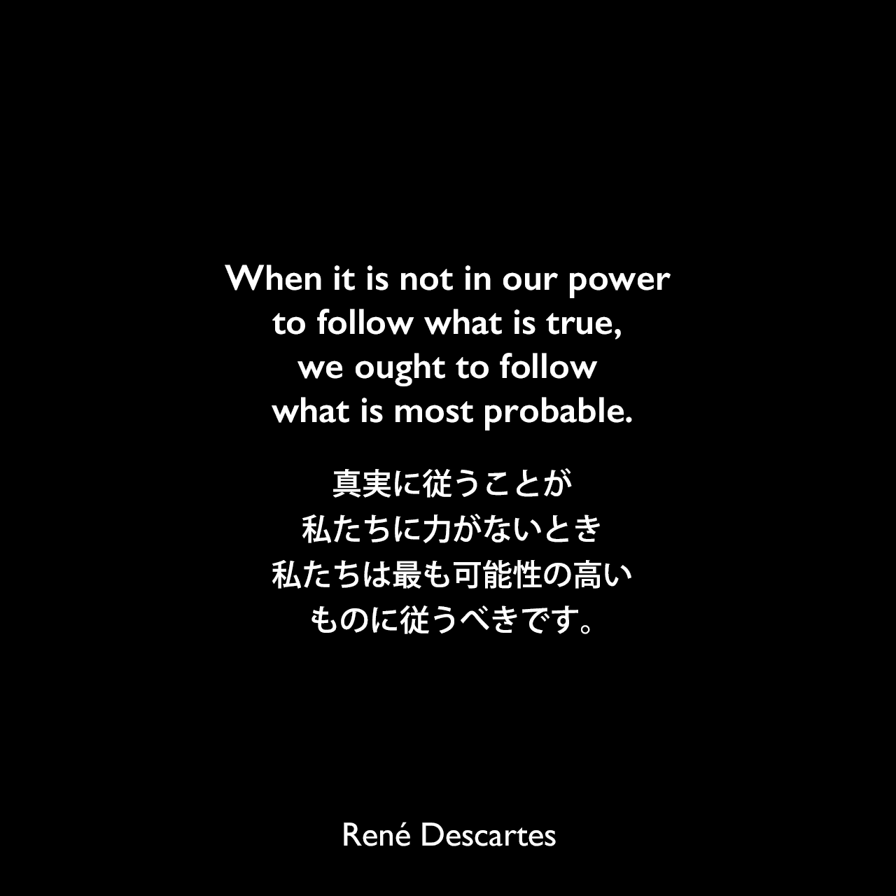 When it is not in our power to follow what is true, we ought to follow what is most probable.真実に従うことが私たちに力がないとき、私たちは最も可能性の高いものに従うべきです。René Descartes