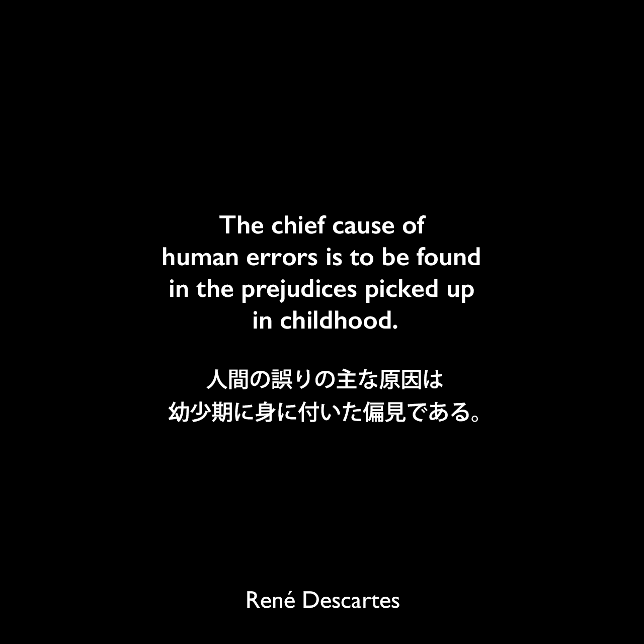 The chief cause of human errors is to be found in the prejudices picked up in childhood.人間の誤りの主な原因は、幼少期に身に付いた偏見である。René Descartes