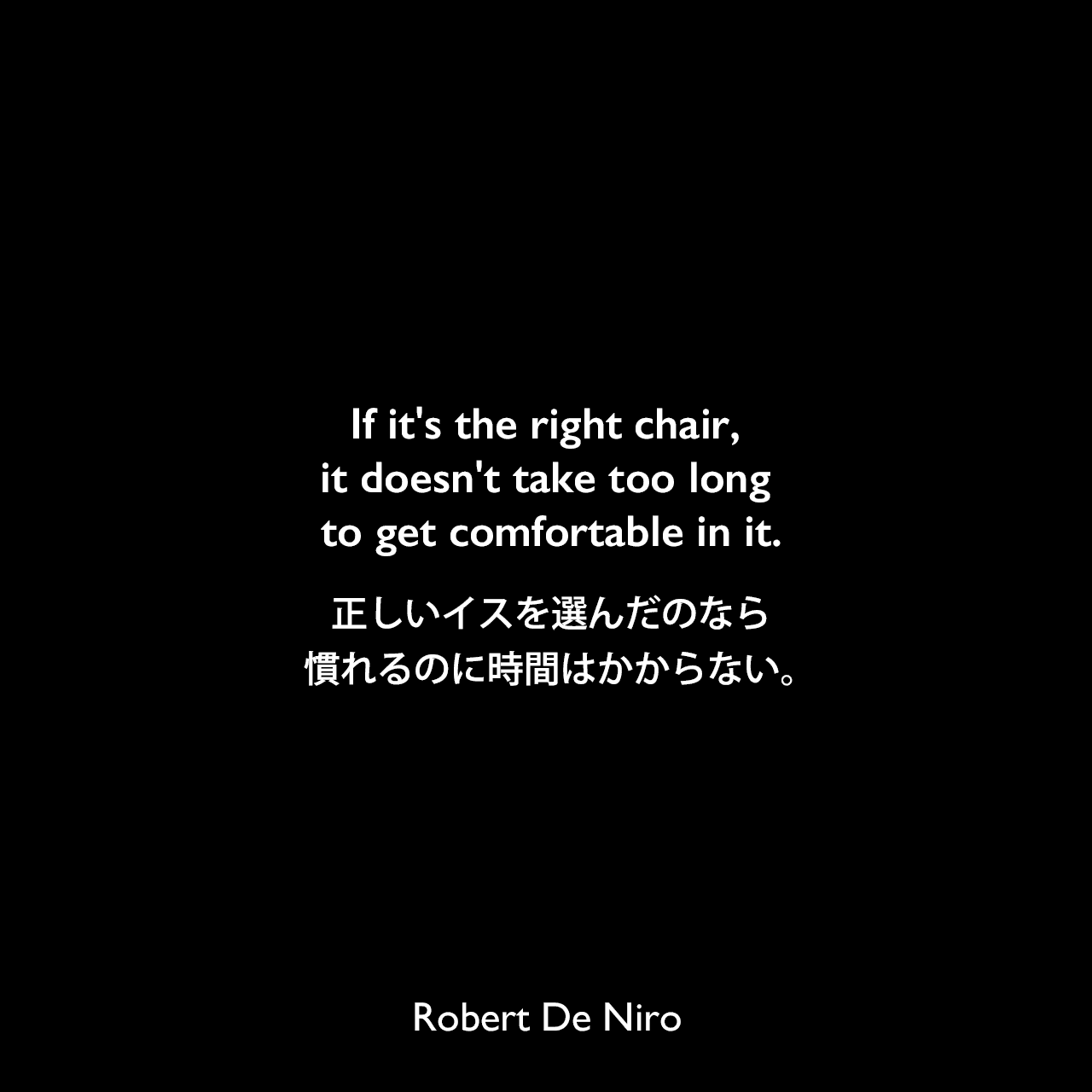 If it's the right chair, it doesn't take too long to get comfortable in it.正しいイスを選んだのなら、慣れるのに時間はかからない。Robert De Niro