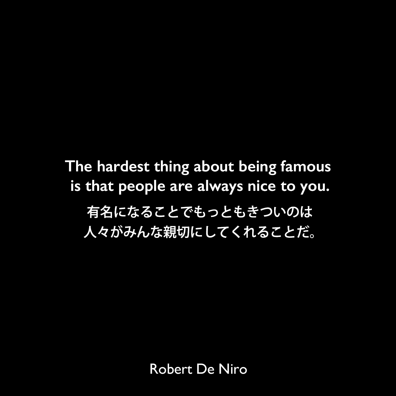 The hardest thing about being famous is that people are always nice to you.有名になることでもっともきついのは、人々がみんな親切にしてくれることだ。Robert De Niro