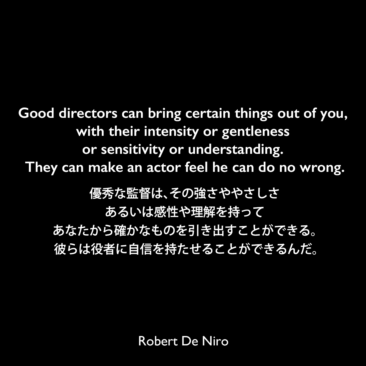 Good directors can bring certain things out of you, with their intensity or gentleness or sensitivity or understanding. They can make an actor feel he can do no wrong.優秀な監督は、その強さややさしさ、あるいは感性や理解を持って、あなたから確かなものを引き出すことができる。 彼らは役者に自信を持たせることができるんだ。Robert De Niro