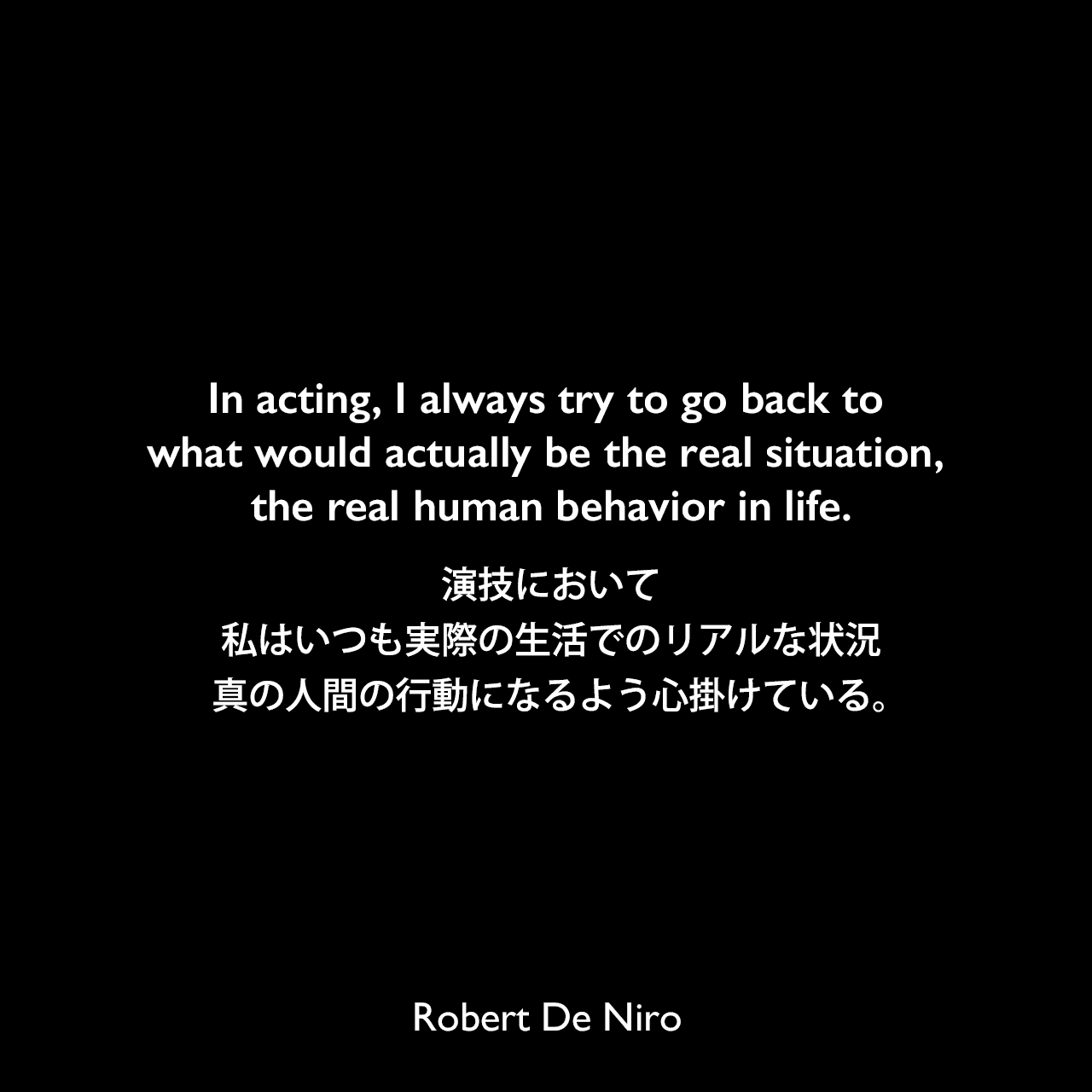 In acting, I always try to go back to what would actually be the real situation, the real human behavior in life.演技において、私はいつも実際の生活でのリアルな状況、真の人間の行動になるよう心掛けている。Robert De Niro