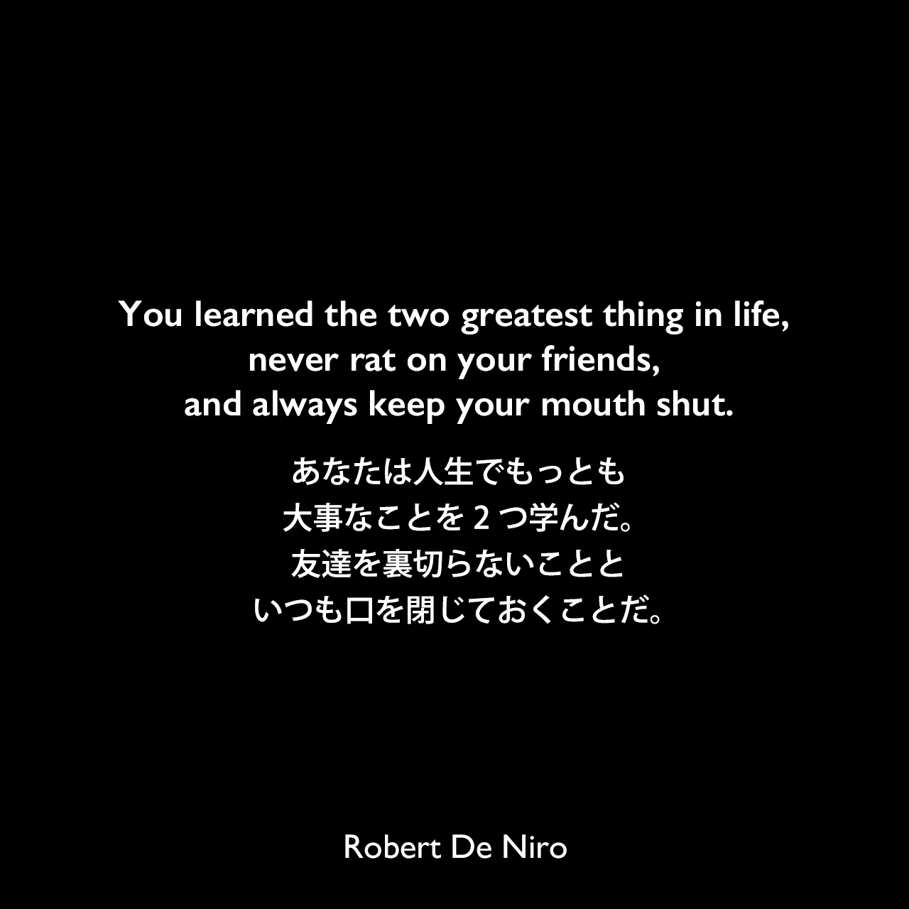 You learned the two greatest thing in life, never rat on your friends, and always keep your mouth shut.あなたは人生でもっとも大事なことを2つ学んだ。友達を裏切らないことといつも口を閉じておくことだ。Robert De Niro