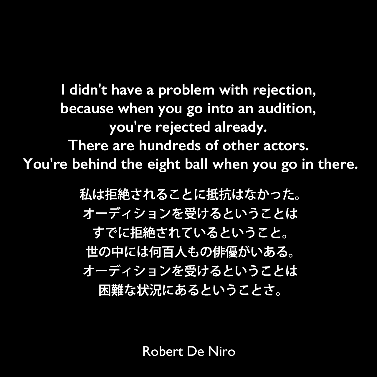 I didn't have a problem with rejection, because when you go into an audition, you're rejected already. There are hundreds of other actors. You're behind the eight ball when you go in there.私は拒絶されることに抵抗はなかった。オーディションを受けるということはすでに拒絶されているということ。世の中には何百人もの俳優がいある。オーディションを受けるということは困難な状況にあるということさ。Robert De Niro