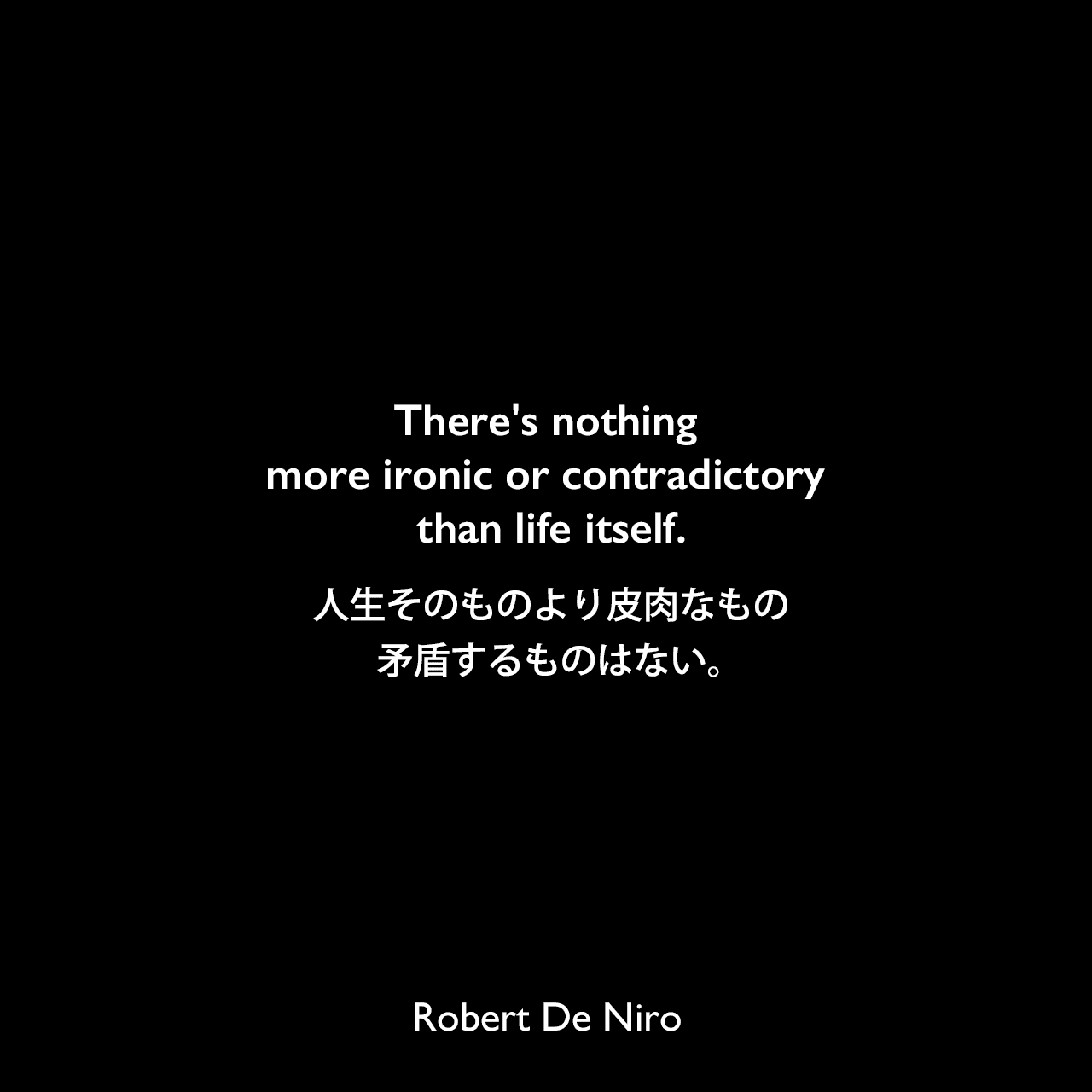 There's nothing more ironic or contradictory than life itself.人生そのものより皮肉なもの、矛盾するものはない。Robert De Niro