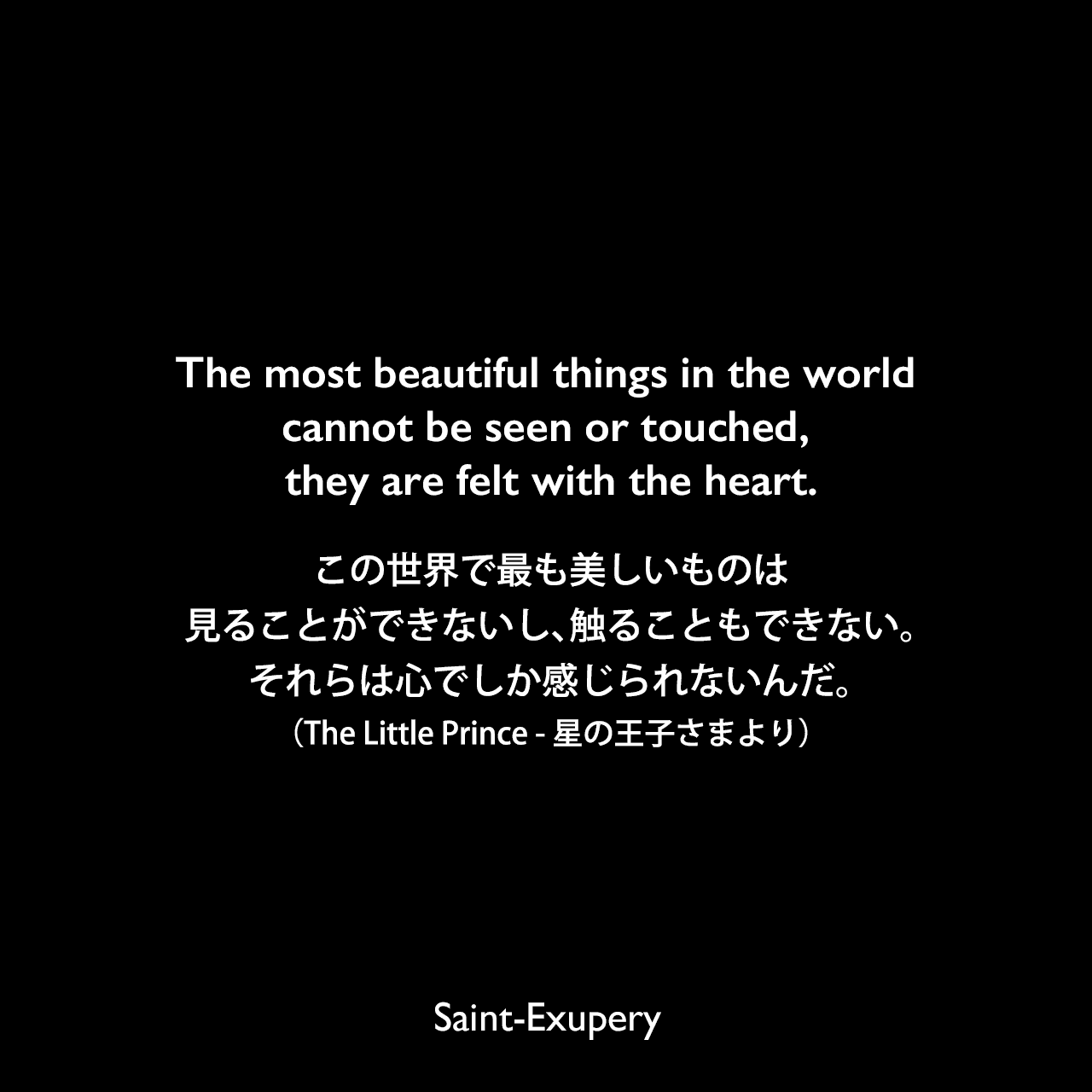 The most beautiful things in the world cannot be seen or touched, they are felt with the heart.この世界で最も美しいものは見ることができないし、触ることもできない。それらは心でしか感じられないんだ。（The Little Prince - 星の王子さまより）Saint-Exupery