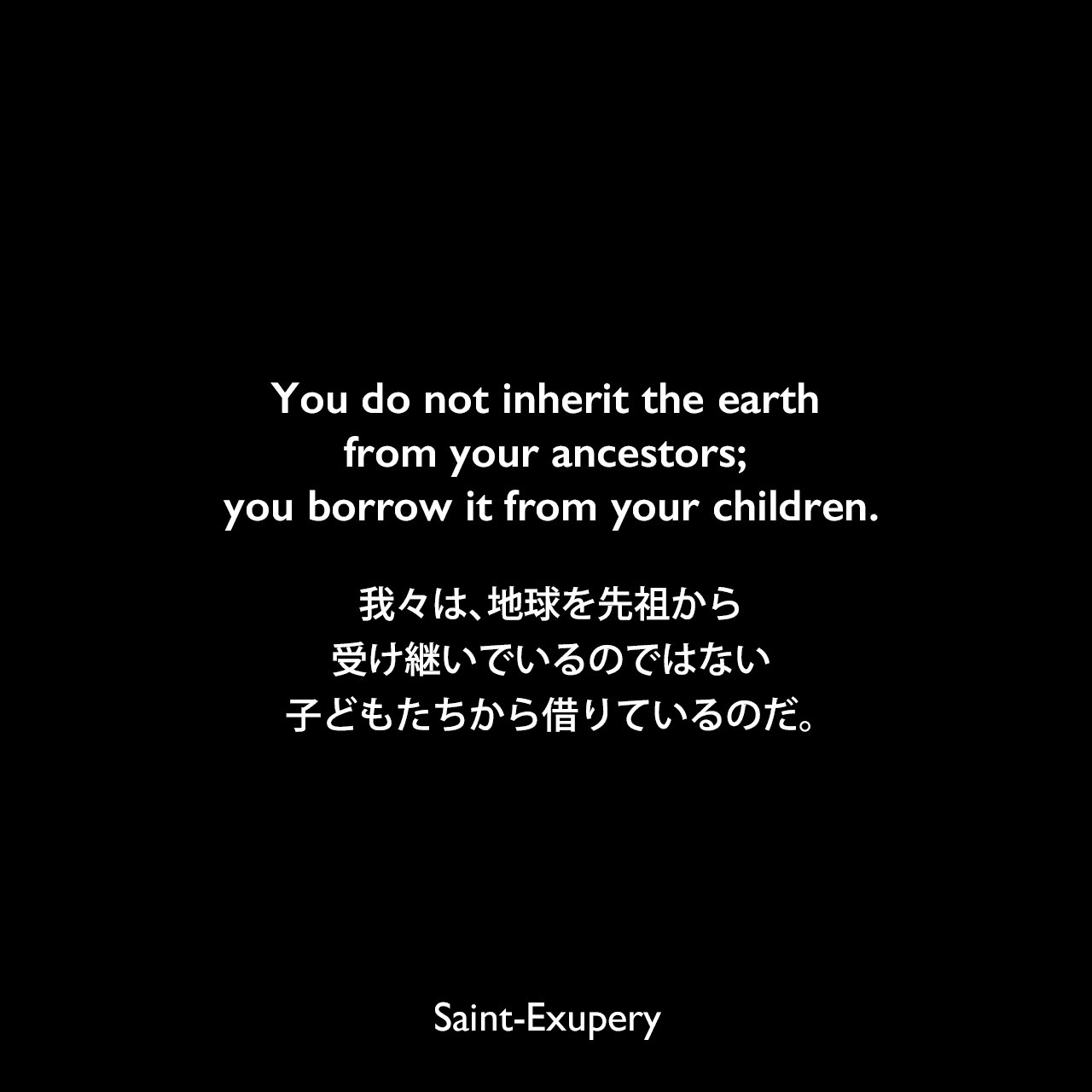 You do not inherit the earth from your ancestors; you borrow it from your children.我々は、地球を先祖から受け継いでいるのではない、子どもたちから借りているのだ。Saint-Exupery