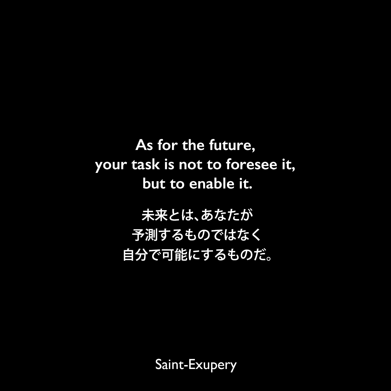 As for the future, your task is not to foresee it, but to enable it.未来とは、あなたが予測するものではなく、自分で可能にするものだ。Saint-Exupery