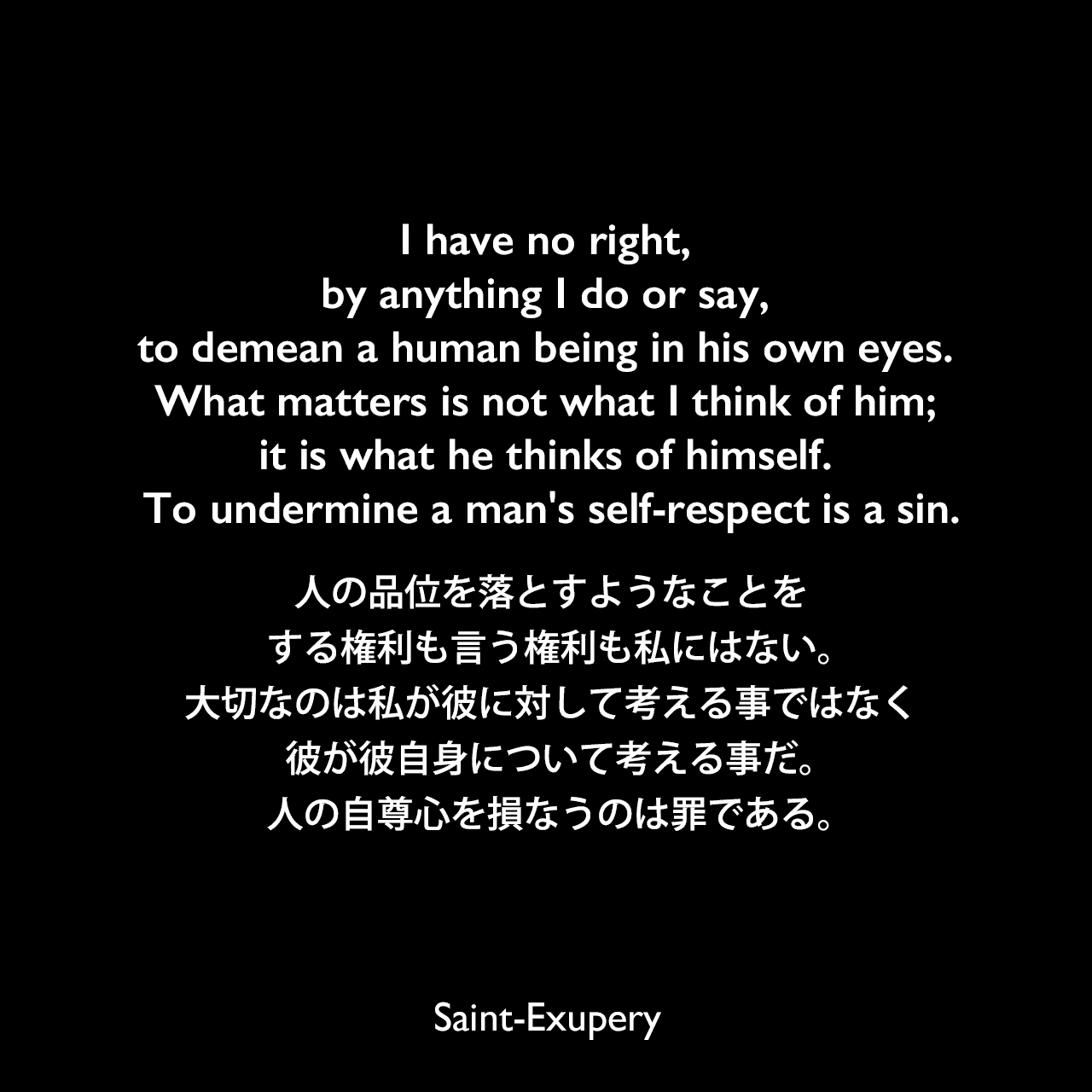 I have no right, by anything I do or say, to demean a human being in his own eyes. What matters is not what I think of him; it is what he thinks of himself. To undermine a man's self-respect is a sin.人の品位を落とすようなことをする権利も言う権利も私にはない。大切なのは私が彼に対して考える事ではなく、彼が彼自身について考える事だ。人の自尊心を損なうのは罪である。Saint-Exupery