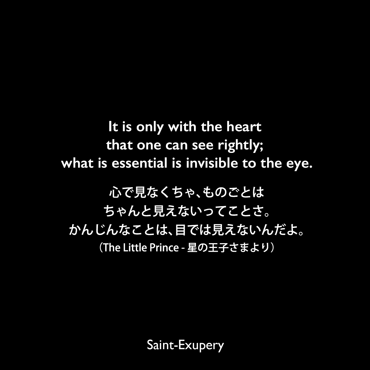 It is only with the heart that one can see rightly; what is essential is invisible to the eye.心で見なくちゃ、ものごとはちゃんと見えないってことさ。かんじんなことは、目では見えないんだよ。（The Little Prince - 星の王子さまより）Saint-Exupery