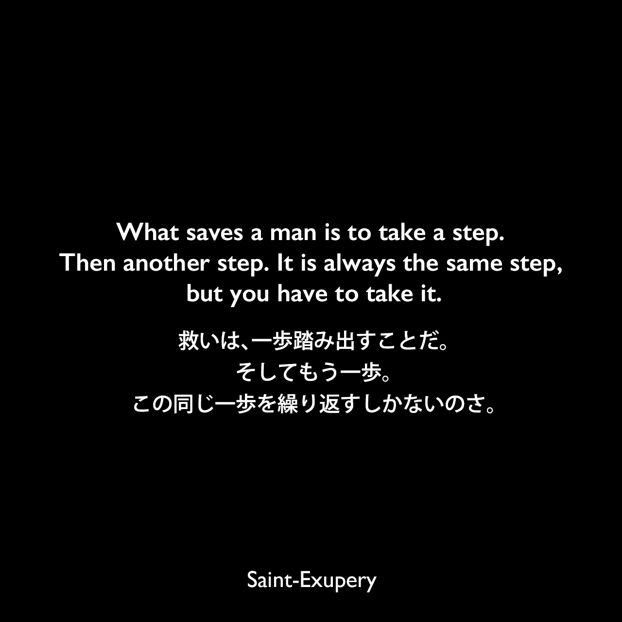What saves a man is to take a step. Then another step. It is always the same step, but you have to take it.救いは、一歩踏み出すことだ。そしてもう一歩。この同じ一歩を繰り返すしかないのさ。Saint-Exupery