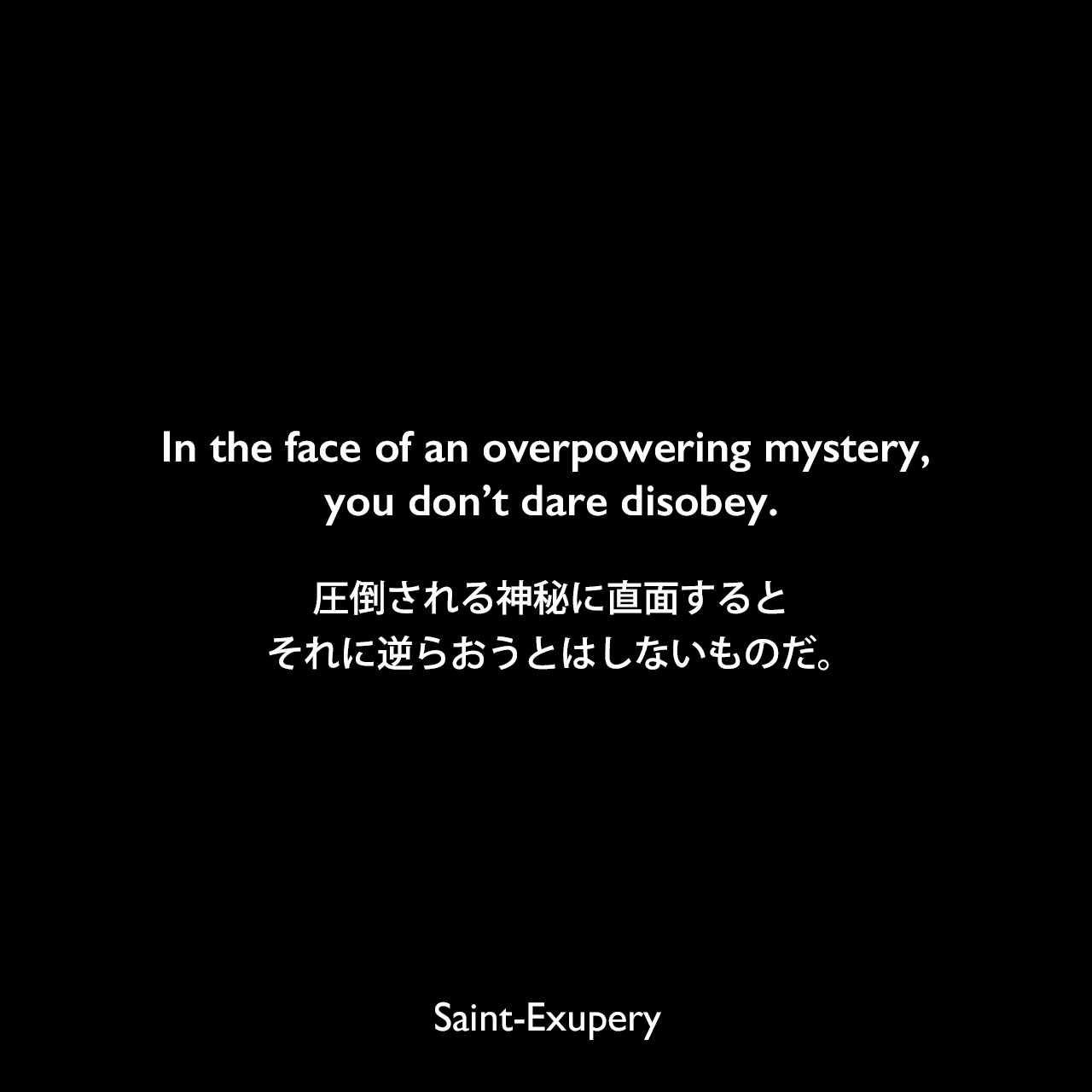 In the face of an overpowering mystery, you don’t dare disobey.圧倒される神秘に直面すると、それに逆らおうとはしないものだ。Saint-Exupery