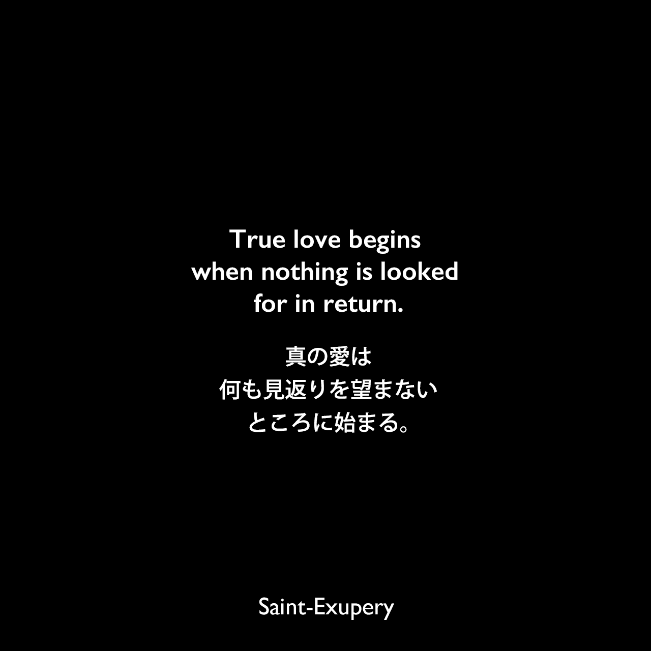 True love begins when nothing is looked for in return.真の愛は、何も見返りを望まないところに始まる。Saint-Exupery
