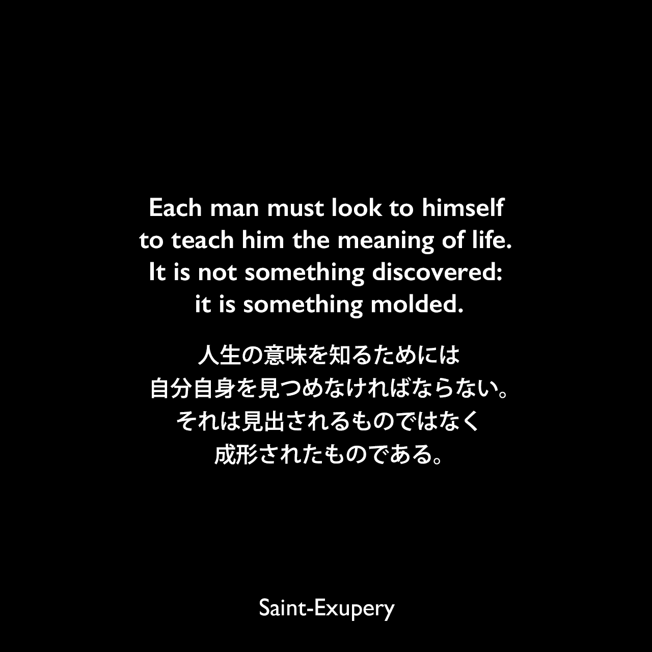 Each man must look to himself to teach him the meaning of life. It is not something discovered: it is something molded.人生の意味を知るためには、自分自身を見つめなければならない。それは見出されるものではなく成形されたものである。Saint-Exupery