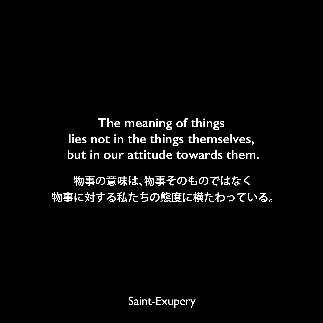 The meaning of things lies not in the things themselves, but in our attitude towards them.物事の意味は、物事そのものではなく、物事に対する私たちの態度に横たわっている。Saint-Exupery