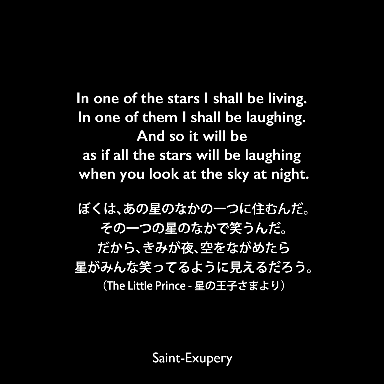 In one of the stars I shall be living. In one of them I shall be laughing. And so it will be as if all the stars will be laughing when you look at the sky at night.ぼくは、あの星のなかの一つに住むんだ。その一つの星のなかで笑うんだ。だから、きみが夜、空をながめたら、星がみんな笑ってるように見えるだろう。（The Little Prince - 星の王子さまより）Saint-Exupery
