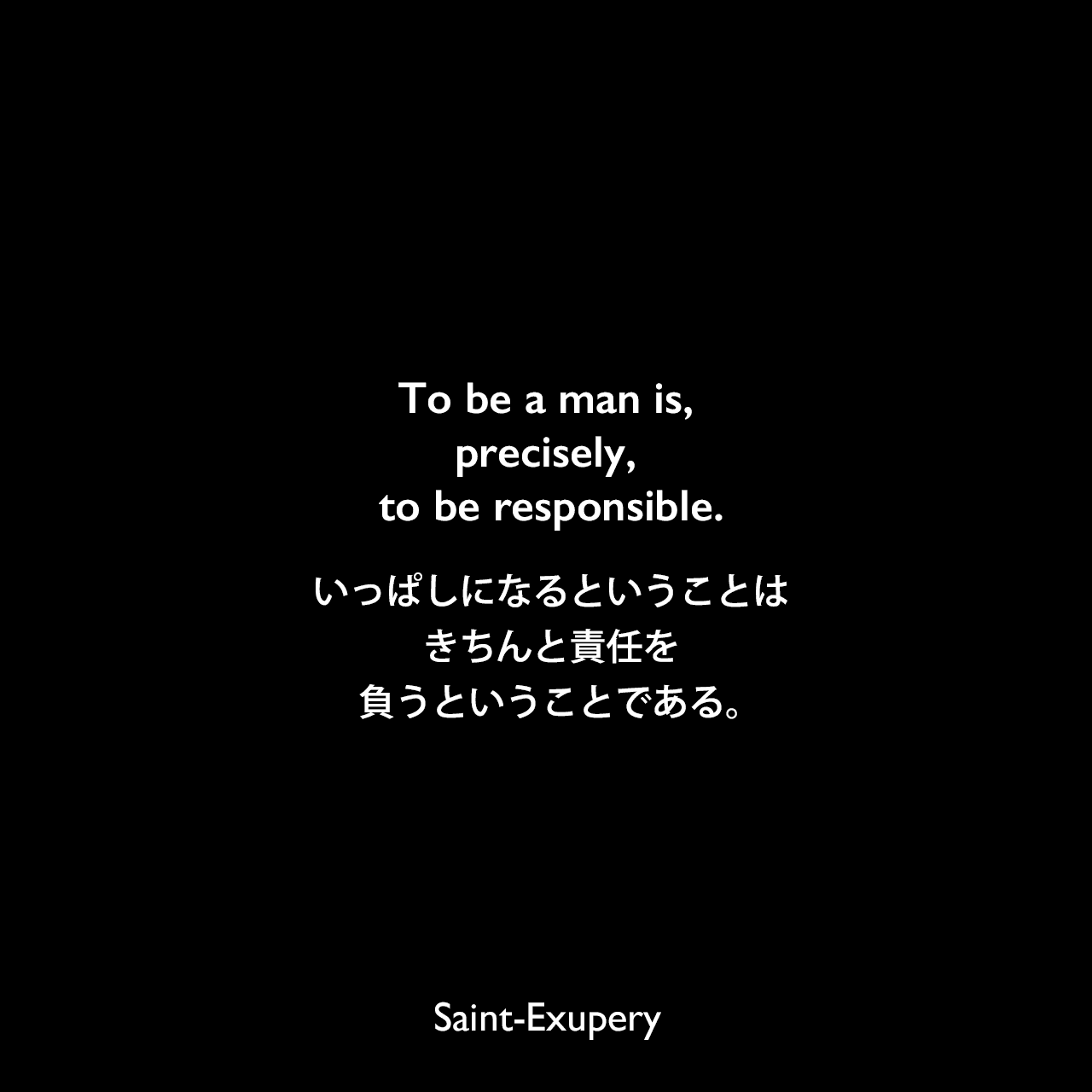 To be a man is, precisely, to be responsible.いっぱしになるということは、きちんと責任を負うということである。Saint-Exupery