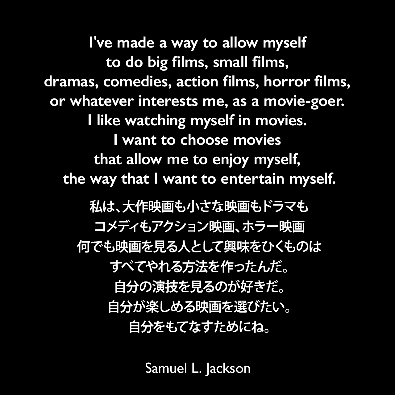 I've made a way to allow myself to do big films, small films, dramas, comedies, action films, horror films, or whatever interests me, as a movie-goer. I like watching myself in movies. I want to choose movies that allow me to enjoy myself, the way that I want to entertain myself.私は、大作映画も小さな映画もドラマもコメディもアクション映画、ホラー映画、何でも映画を見る人として興味をひくものは、すべてやれる方法を作ったんだ。自分の演技を見るのが好きだ。自分が楽しめる映画を選びたい。自分をもてなすためにね。Samuel Leroy Jackson